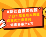 0基础直播带货课：小白也能低成本搭建疯狂卖货直播间：1场直播带货6万-易得个人分享