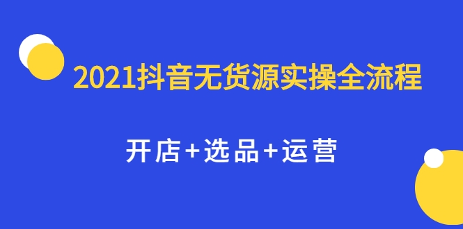 2021抖音无货源实操全流程，开店+选品+运营，全职兼职都可操作-易得个人分享
