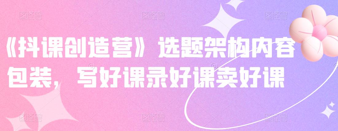 《抖课创造营》选题架构内容包装，写好课录好课卖好课-易得个人分享