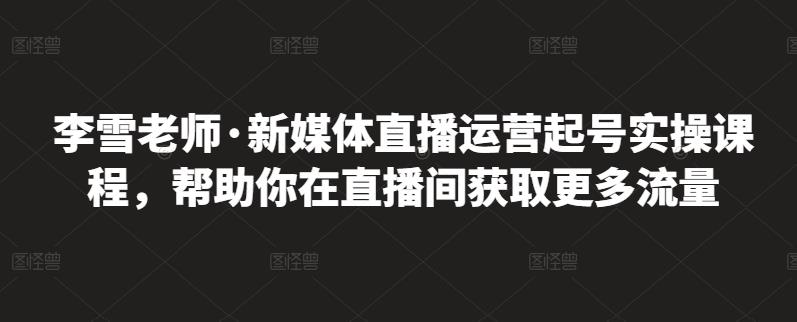 李雪老师·新媒体直播运营起号实操课程，帮助你在直播间获取更多流量-易得个人分享