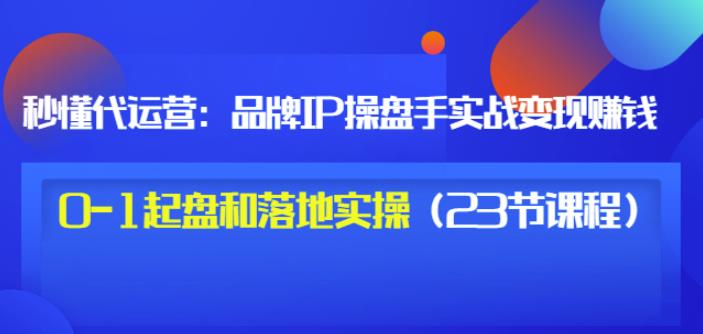 秒懂代运营：品牌IP操盘手实战赚钱，0-1起盘和落地实操（23节课程）价值199-易得个人分享