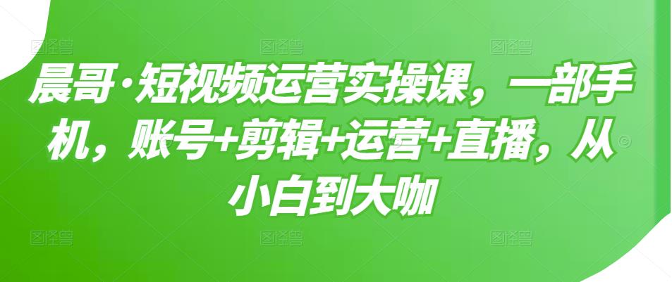 晨哥·短视频运营实操课，一部手机，账号+剪辑+运营+直播，从小白到大咖-易得个人分享