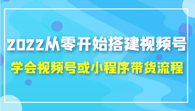2022从零开始搭建视频号,学会视频号或小程序带货流程（价值599元）-易得个人分享