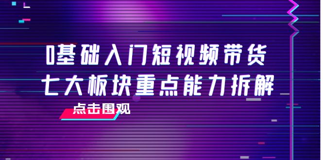 0基础入门短视频带货，七大板块重点能力拆解，7节精品课4小时干货-易得个人分享