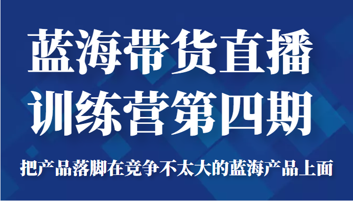 蓝海带货直播训练营第四期，把产品落脚在竞争不太大的蓝海产品上面（价值4980元）-易得个人分享