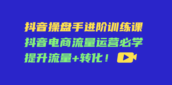 抖音操盘手进阶训练课：抖音电商流量运营必学，提升流量+转化-易得个人分享