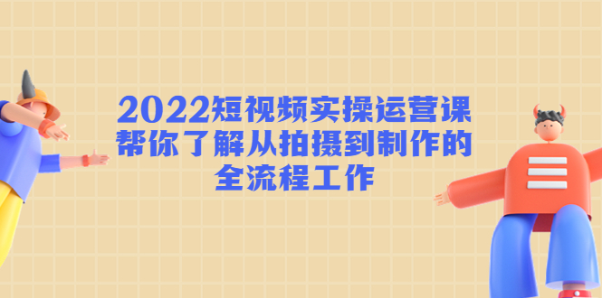 2022短视频实操运营课：帮你了解从拍摄到制作的全流程工作-易得个人分享