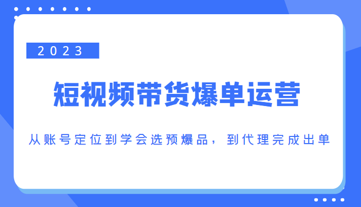 2023短视频带货爆单运营，从账号定位到学会选预爆品，到代理完成出单（价值1250元）-易得个人分享