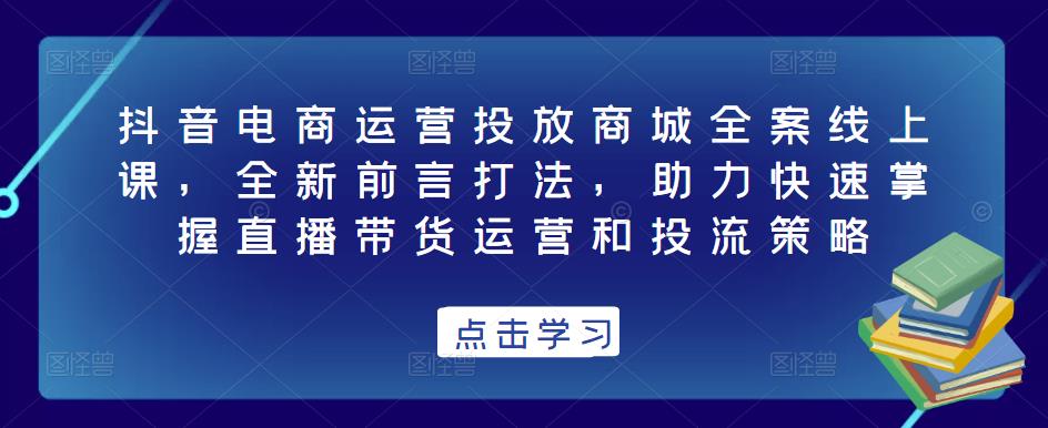 抖音电商运营投放商城全案线上课，全新前言打法，助力快速掌握直播带货运营和投流策略-易得个人分享