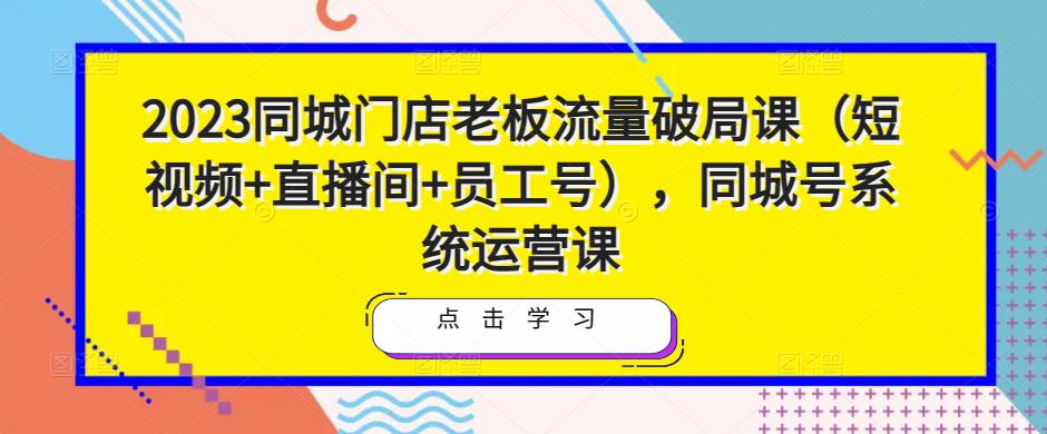 2023同城门店老板流量破局课（短视频+直播间+员工号），同城号系统运营课-易得个人分享