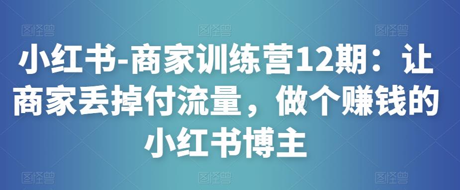 小红书-商家训练营12期：让商家丢掉付流量，做个赚钱的小红书博主-易得个人分享