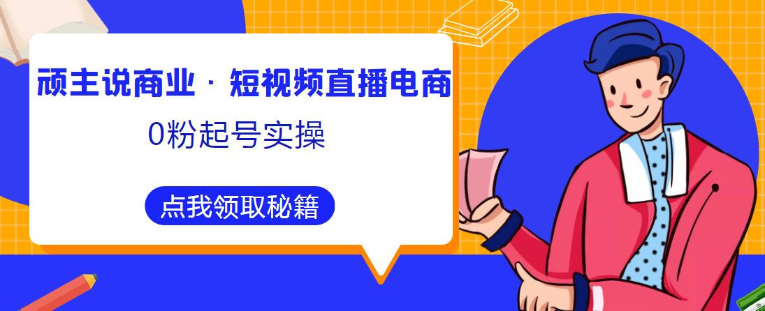 顽主说商业·短视频直播电商0粉起号实操，超800分钟超强实操干活，高效时间、快速落地拿成果-易得个人分享