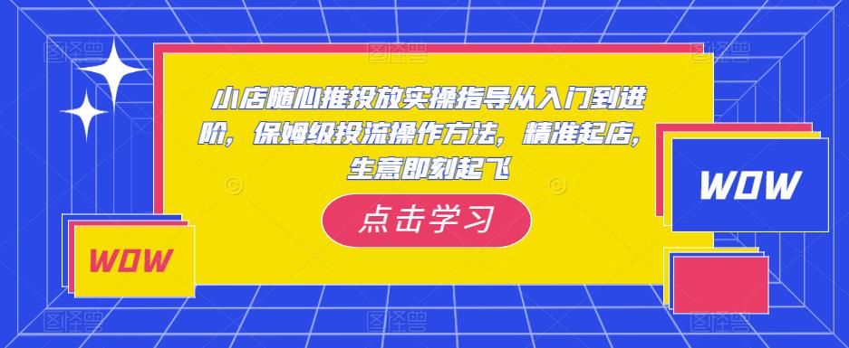 小店随心推投放实操指导从入门到进阶，保姆级投流操作方法，精准起店，生意即刻起飞-易得个人分享