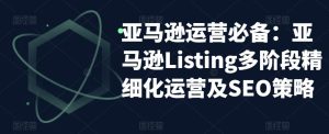亚马逊运营必备：亚马逊Listing多阶段精细化运营及SEO策略-易得个人分享