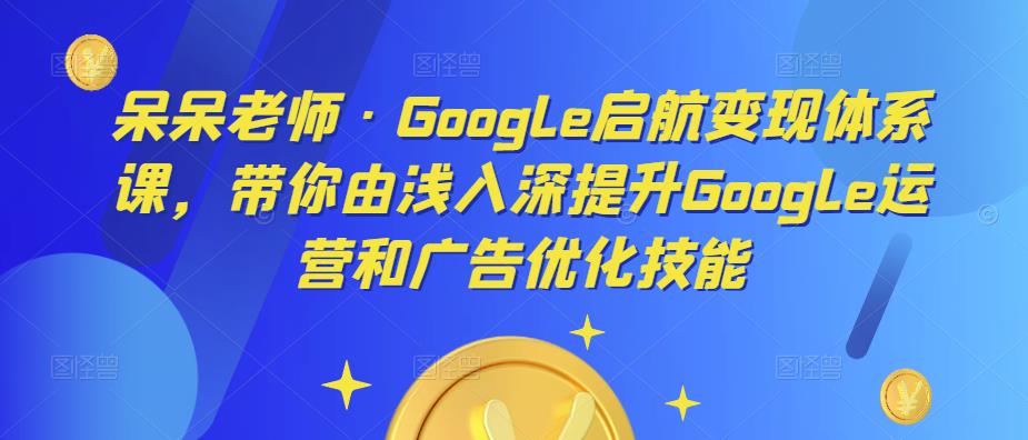 呆呆老师·Google启航变现体系课，带你由浅入深提升Google运营和广告优化技能-易得个人分享