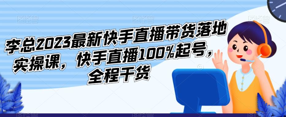 李总2023最新快手直播带货落地实操课，快手直播100%起号，全程干货-易得个人分享