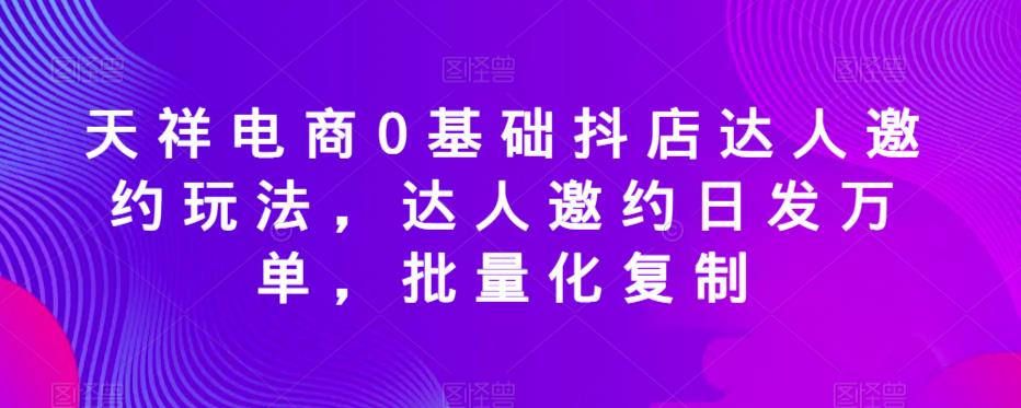 天祥电商0基础抖店达人邀约玩法，达人邀约日发万单，批量化复制-易得个人分享