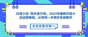 抖音小店·院长弟子班，2023年最新抖音小店运营教程，从零到一手把手系统教学-易得个人分享