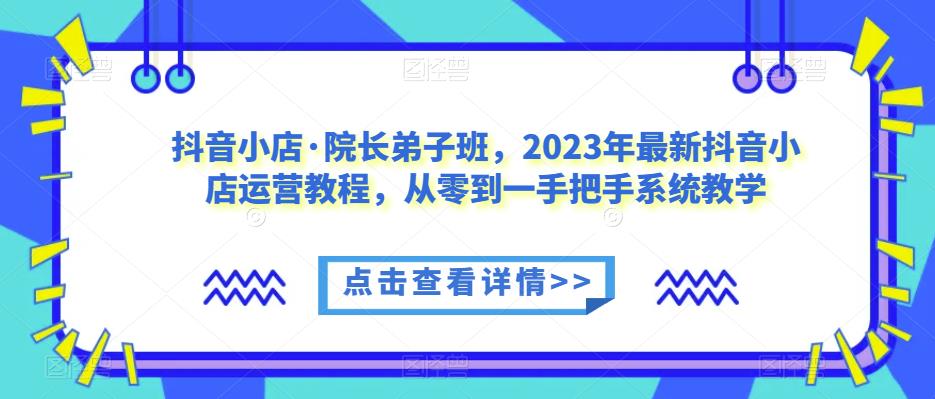 抖音小店·院长弟子班，2023年最新抖音小店运营教程，从零到一手把手系统教学-易得个人分享