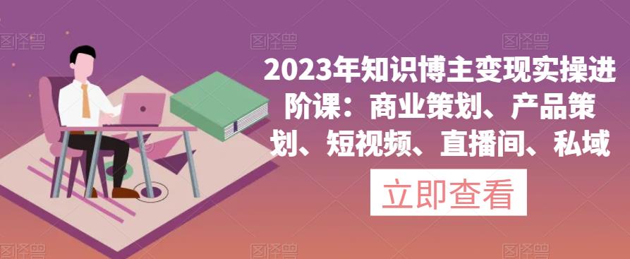 2023年知识博主变现实操进阶课：商业策划、产品策划、短视频、直播间、私域-易得个人分享