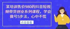某培训售价980的抖音短视频带货创业系列课程，学会做号5步法，心中不慌-易得个人分享