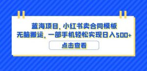 蓝海项目小红书卖合同模板无脑搬运一部手机日入500+（教程+4000份模板）【揭秘】-易得个人分享