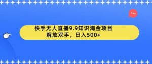 快手无人直播9.9知识淘金项目，解放双手，日入500+【揭秘】-易得个人分享