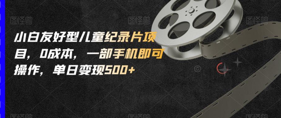 小白友好型儿童纪录片项目，0成本，一部手机即可操作，单日变现500+【揭秘】-易得个人分享