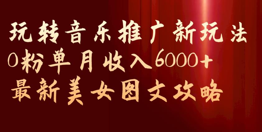 玩转音乐推广新玩法，0粉单月收入6000+，最新美女图文攻略【揭秘】-易得个人分享