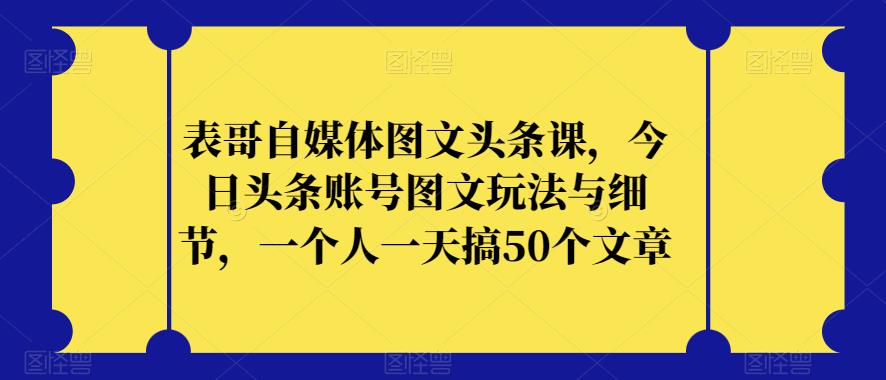表哥自媒体图文头条课，今日头条账号图文玩法与细节，一个人一天搞50个文章-易得个人分享