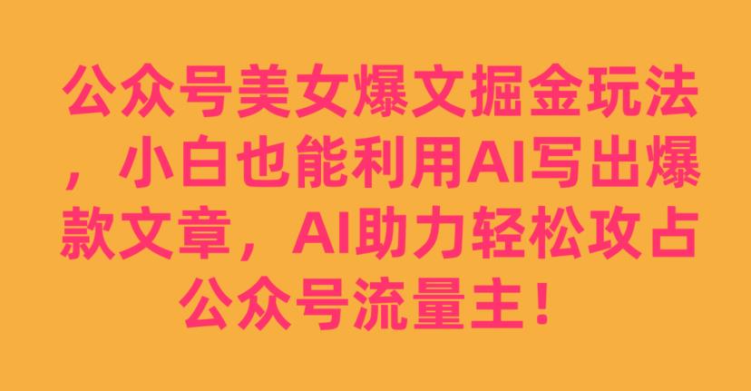 公众号美女爆文掘金玩法，小白也能利用AI写出爆款文章，AI助力轻松攻占公众号流量主【揭秘】-易得个人分享