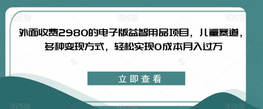 外面收费2980的电子版益智用品项目，儿童赛道，多种变现方式，轻松实现0成本月入过万【揭秘】-易得个人分享