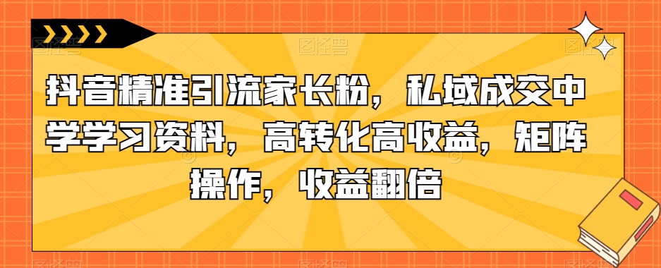 抖音精准引流家长粉，私域成交中学学习资料，高转化高收益，矩阵操作，收益翻倍【揭秘】-易得个人分享