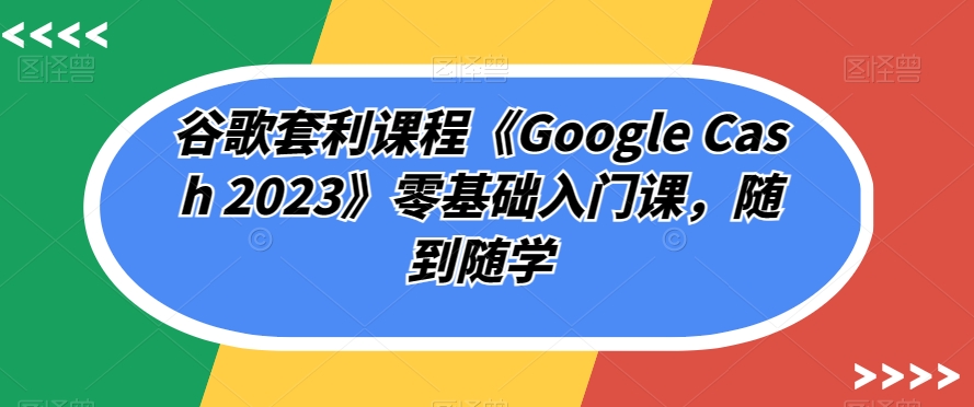 谷歌套利课程《Google Cash 2023》零基础入门课，随到随学-易得个人分享