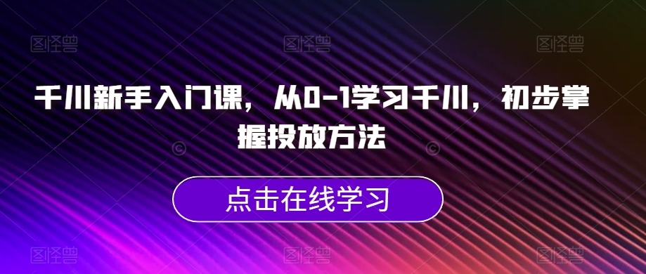 千川新手入门课，从0-1学习千川，初步掌握投放方法-易得个人分享