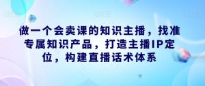 做一个会卖课的知识主播，找准专属知识产品，打造主播IP定位，构建直播话术体系-易得个人分享