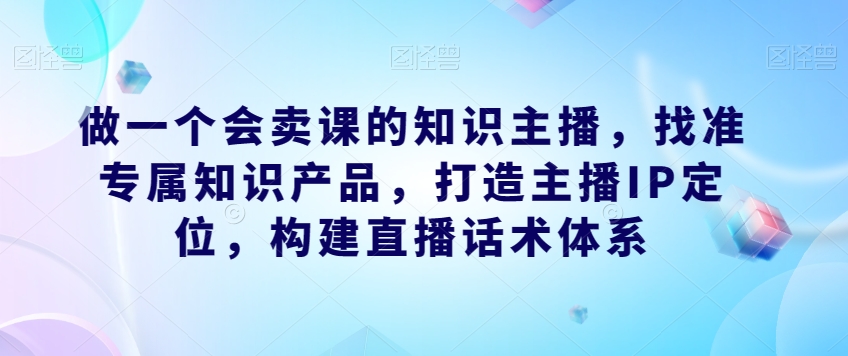 做一个会卖课的知识主播，找准专属知识产品，打造主播IP定位，构建直播话术体系-易得个人分享