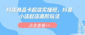 抖店商品卡起店实操班，抖音小店起店高阶玩法-易得个人分享