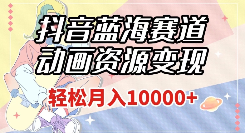 抖音蓝海赛道，动画资源变现，做的人少，轻松月入1w+（附1027G素材）【揭秘】-易得个人分享