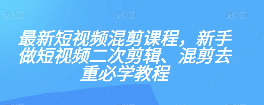 最新短视频混剪课程，新手做短视频二次剪辑、混剪去重必学教程-易得个人分享