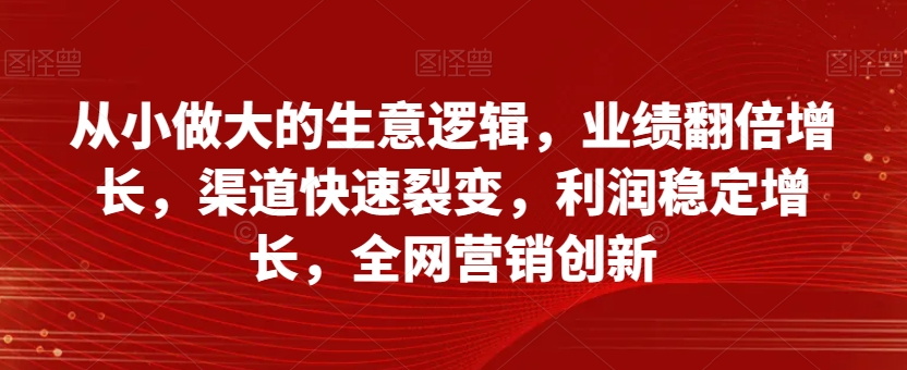 从小做大的生意逻辑，业绩翻倍增长，渠道快速裂变，利润稳定增长，全网营销创新-易得个人分享