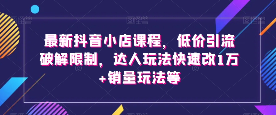 最新抖音小店课程，低价引流破解限制，达人玩法快速改1万+销量玩法等-易得个人分享