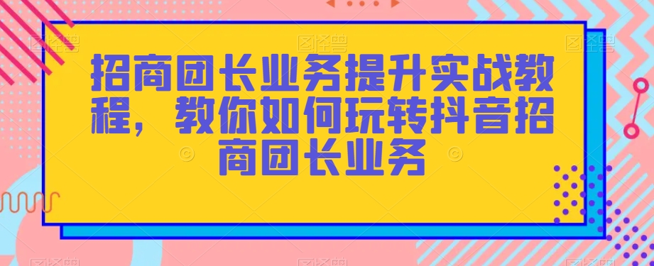 招商团长业务提升实战教程，教你如何玩转抖音招商团长业务-易得个人分享