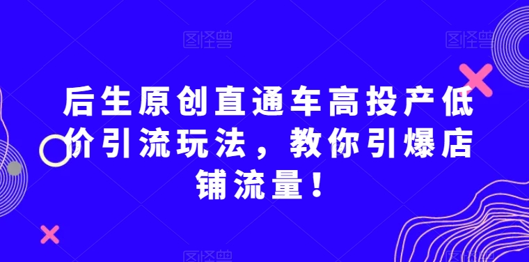 后生原创直通车高投产低价引流玩法，教你引爆店铺流量！-易得个人分享
