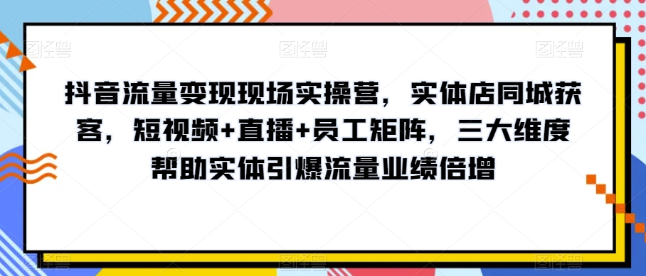 抖音流量变现现场实操营，实体店同城获客，短视频+直播+员工矩阵，三大维度帮助实体引爆流量业绩倍增-易得个人分享