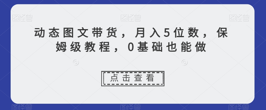 动态图文带货，月入5位数，保姆级教程，0基础也能做【揭秘】-易得个人分享