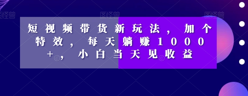 短视频带货新玩法，加个特效，每天躺赚1000+，小白当天见收益【揭秘】-易得个人分享