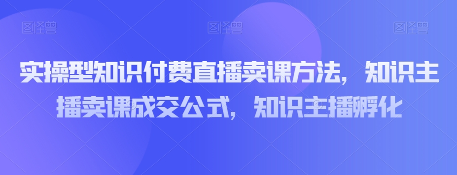 实操型知识付费直播卖课方法，知识主播卖课成交公式，知识主播孵化-易得个人分享