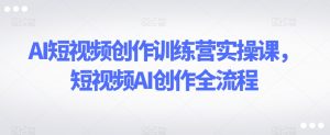 AI短视频创作训练营实操课，短视频AI创作全流程-易得个人分享