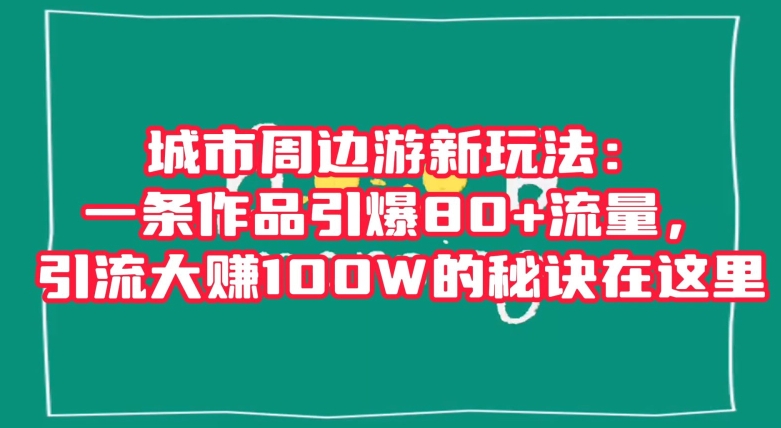 城市周边游新玩法：一条作品引爆80+流量，引流大赚100W的秘诀在这里【揭秘】-易得个人分享